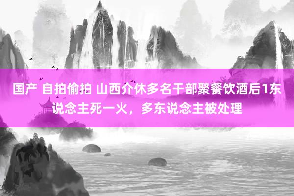 国产 自拍偷拍 山西介休多名干部聚餐饮酒后1东说念主死一火，多东说念主被处理