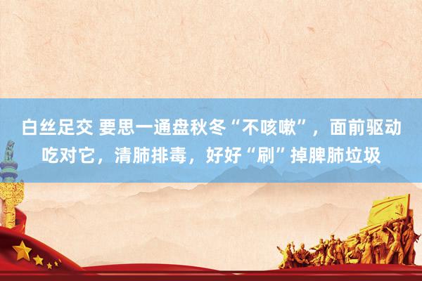 白丝足交 要思一通盘秋冬“不咳嗽”，面前驱动吃对它，清肺排毒，好好“刷”掉脾肺垃圾