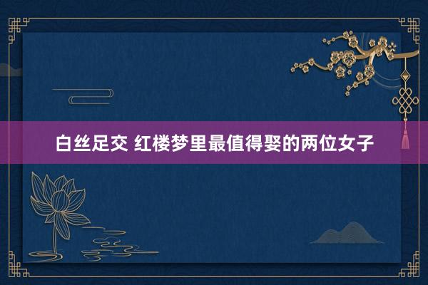 白丝足交 红楼梦里最值得娶的两位女子
