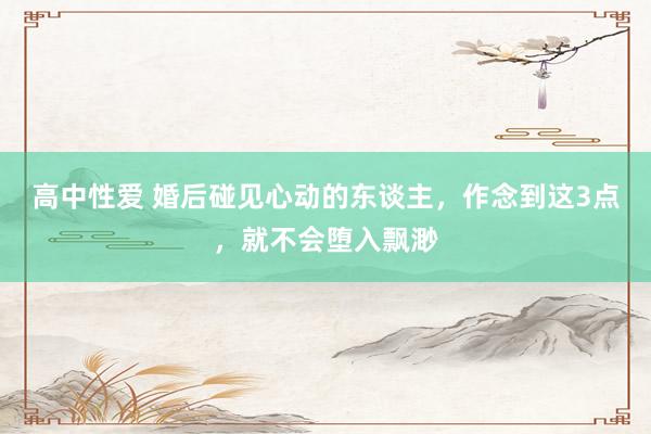 高中性爱 婚后碰见心动的东谈主，作念到这3点，就不会堕入飘渺