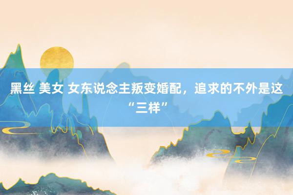 黑丝 美女 女东说念主叛变婚配，追求的不外是这“三样”