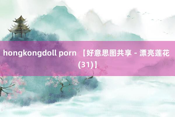 hongkongdoll porn 【好意思图共享 - 漂亮莲花 (31)】