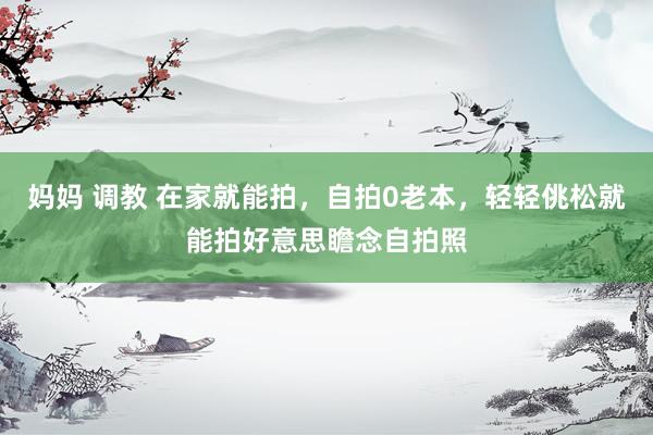妈妈 调教 在家就能拍，自拍0老本，轻轻佻松就能拍好意思瞻念