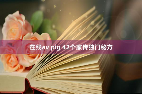 在线av pig 42个家传独门秘方