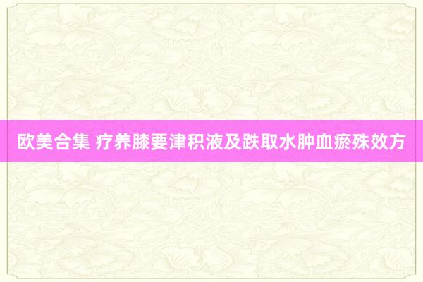 欧美合集 疗养膝要津积液及跌取水肿血瘀殊效方