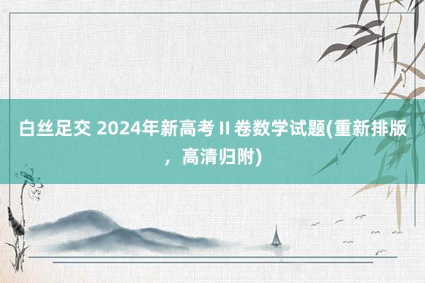 白丝足交 2024年新高考Ⅱ卷数学试题(重新排版，高清归附)