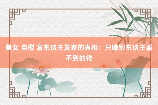 美女 自慰 富东谈主发家的真相：只赚别东谈主看不到的钱