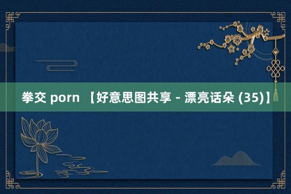 拳交 porn 【好意思图共享 - 漂亮话朵 (35)】