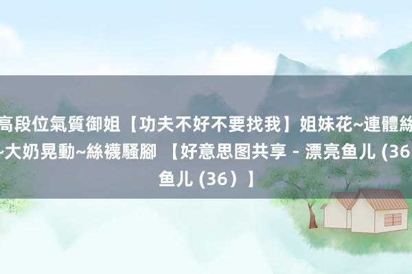 高段位氣質御姐【功夫不好不要找我】姐妹花~連體絲襪~大奶晃動~絲襪騷腳 【好意思图共享 - 漂亮鱼儿 (36）】