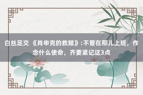 白丝足交 《肖申克的救赎》:不管在那儿上班，作念什么使命，齐要紧记这3点