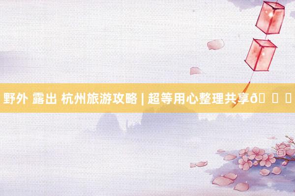 野外 露出 杭州旅游攻略 | 超等用心整理共享💗