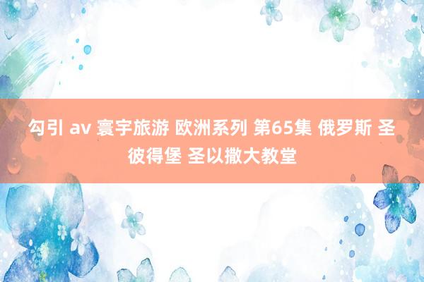 勾引 av 寰宇旅游 欧洲系列 第65集 俄罗斯 圣彼得堡 