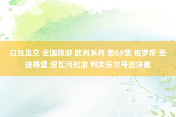 白丝足交 全国旅游 欧洲系列 第69集 俄罗斯 圣彼得堡 涅