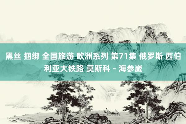 黑丝 捆绑 全国旅游 欧洲系列 第71集 俄罗斯 西伯利亚大