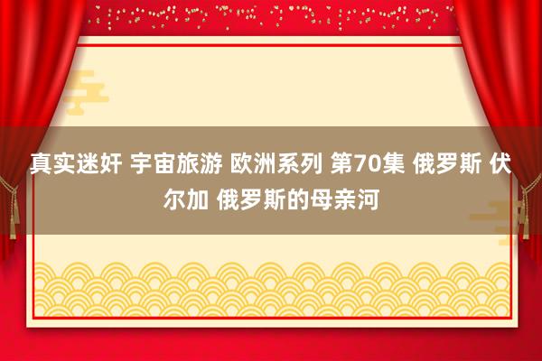 真实迷奸 宇宙旅游 欧洲系列 第70集 俄罗斯 伏尔加 俄罗
