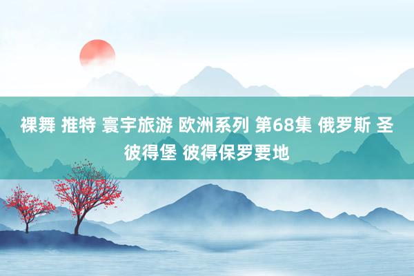 裸舞 推特 寰宇旅游 欧洲系列 第68集 俄罗斯 圣彼得堡 