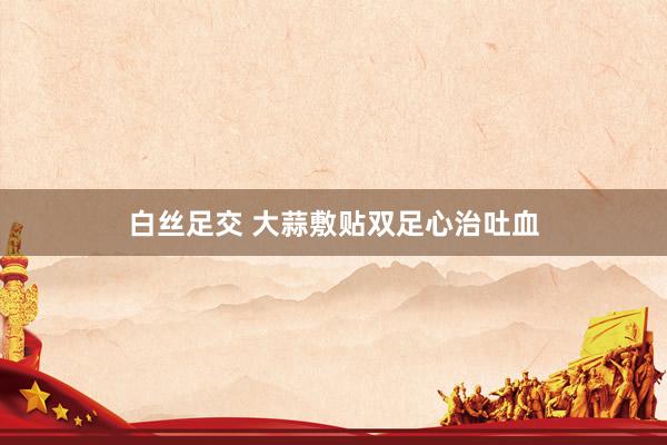 白丝足交 大蒜敷贴双足心治吐血