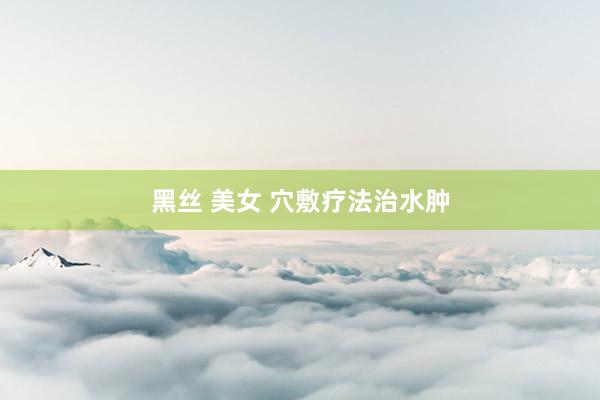 黑丝 美女 穴敷疗法治水肿