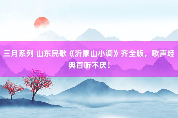 三月系列 山东民歌《沂蒙山小调》齐全版，歌声经典百听不厌！