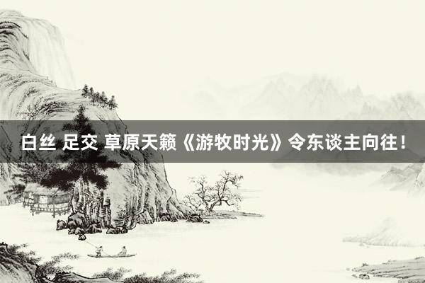 白丝 足交 草原天籁《游牧时光》令东谈主向往！