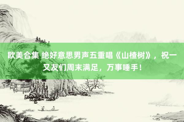 欧美合集 绝好意思男声五重唱《山楂树》，祝一又友们周末满足，万事唾手！
