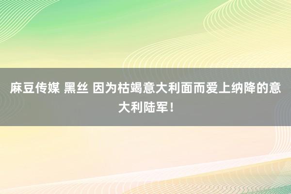 麻豆传媒 黑丝 因为枯竭意大利面而爱上纳降的意大利陆军！