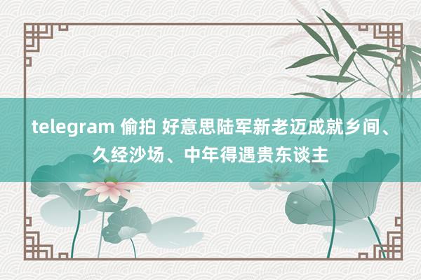 telegram 偷拍 好意思陆军新老迈成就乡间、久经沙场、中年得遇贵东谈主