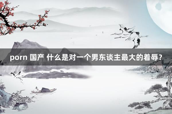 porn 国产 什么是对一个男东谈主最大的着辱？