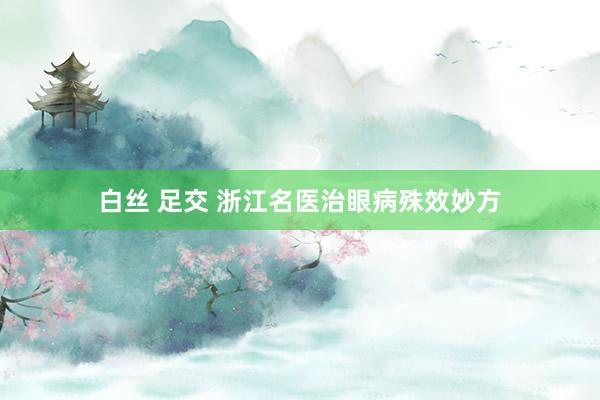 白丝 足交 浙江名医治眼病殊效妙方