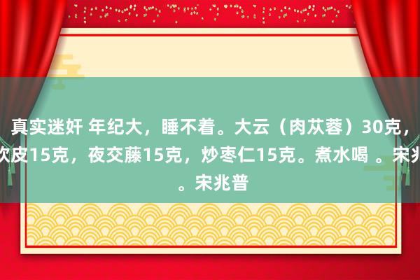 真实迷奸 年纪大，睡不着。大云（肉苁蓉）30克，合欢皮15克，夜交藤15克，炒枣仁15克。煮水喝 。宋兆普