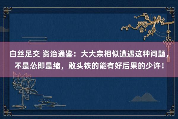 白丝足交 资治通鉴：大大宗相似遭遇这种问题，不是怂即是缩，敢头铁的能有好后果的少许！