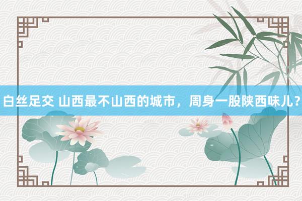 白丝足交 山西最不山西的城市，周身一股陕西味儿？