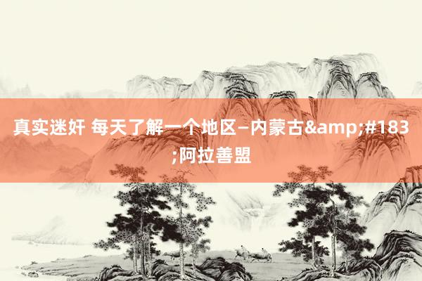 真实迷奸 每天了解一个地区—内蒙古&#183;阿拉善盟