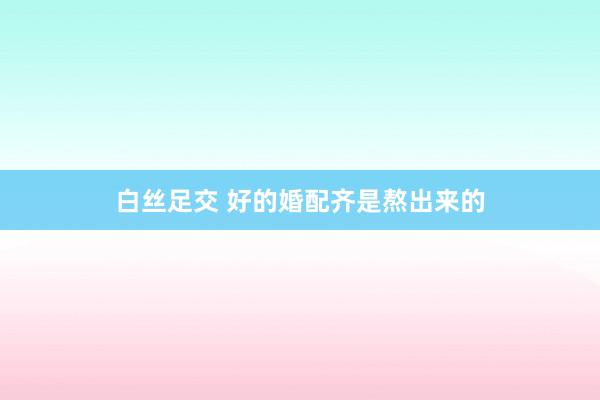白丝足交 好的婚配齐是熬出来的