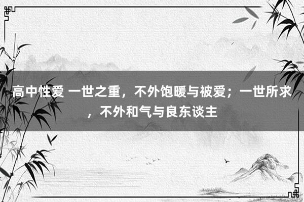 高中性爱 一世之重，不外饱暖与被爱；一世所求，不外和气与良东