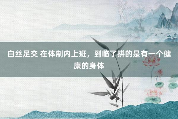 白丝足交 在体制内上班，到临了拼的是有一个健康的身体
