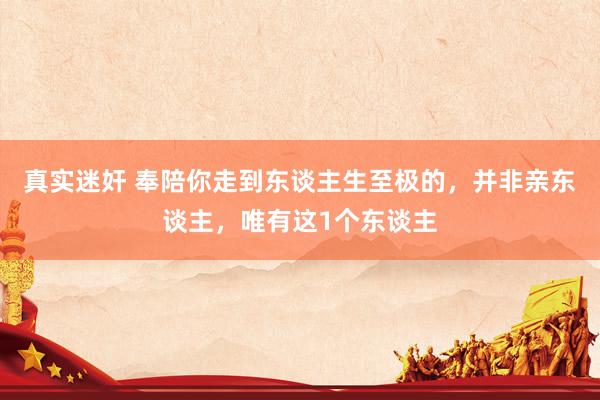 真实迷奸 奉陪你走到东谈主生至极的，并非亲东谈主，唯有这1个东谈主