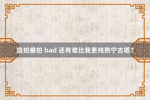 自拍偷拍 bad 还有谁比我更纯熟宁古塔？