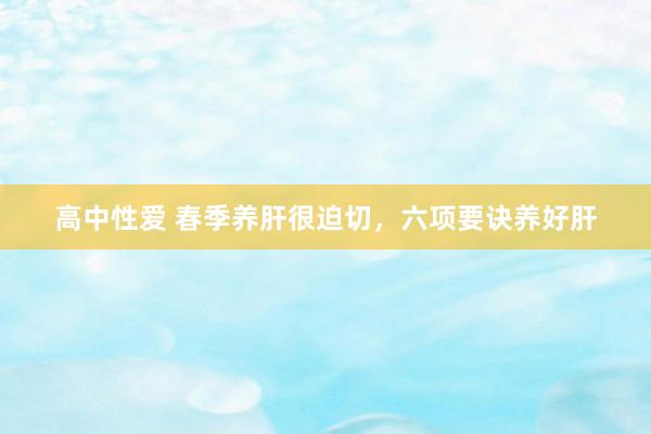 高中性爱 春季养肝很迫切，六项要诀养好肝