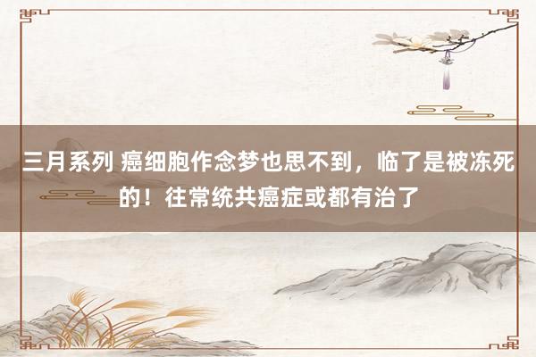 三月系列 癌细胞作念梦也思不到，临了是被冻死的！往常统共癌症