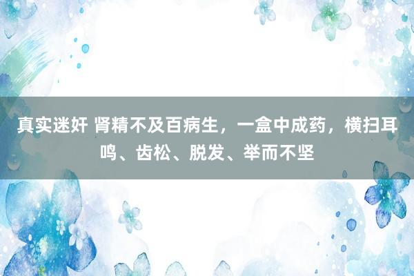 真实迷奸 肾精不及百病生，一盒中成药，横扫耳鸣、齿松、脱发、举而不坚