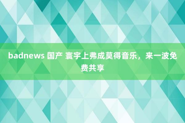 badnews 国产 寰宇上弗成莫得音乐，来一波免费共享