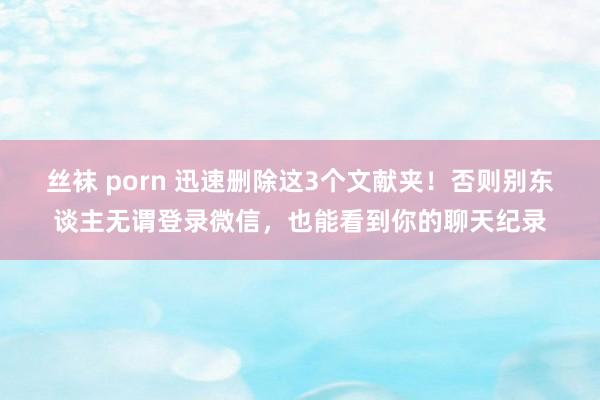 丝袜 porn 迅速删除这3个文献夹！否则别东谈主无谓登录微