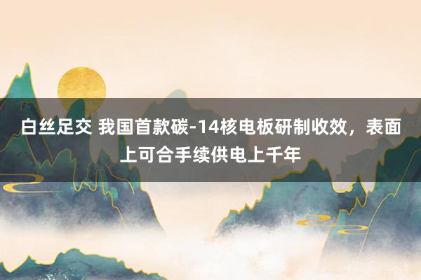 白丝足交 我国首款碳-14核电板研制收效，表面上可合手续供电