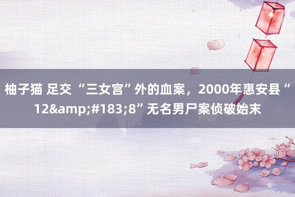 柚子猫 足交 “三女宫”外的血案，2000年惠安县“12&#183;8”无名男尸案侦破始末