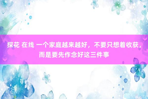 探花 在线 一个家庭越来越好，不要只想着收获，而是要先作念好