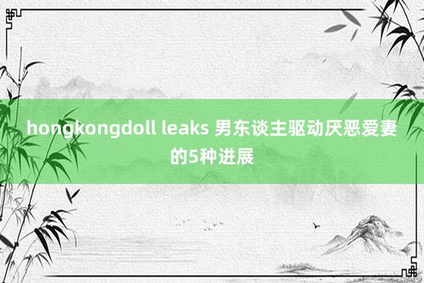 hongkongdoll leaks 男东谈主驱动厌恶爱妻的5种进展