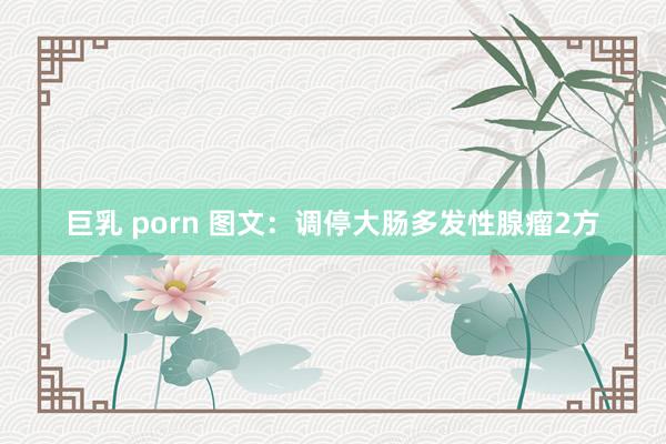 巨乳 porn 图文：调停大肠多发性腺瘤2方
