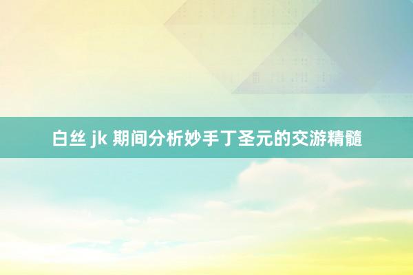白丝 jk 期间分析妙手丁圣元的交游精髓