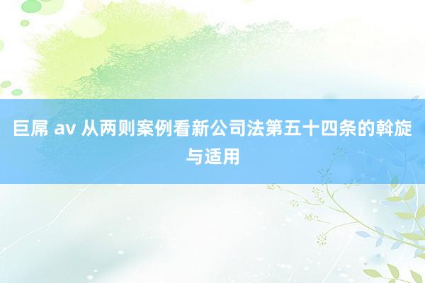 巨屌 av 从两则案例看新公司法第五十四条的斡旋与适用